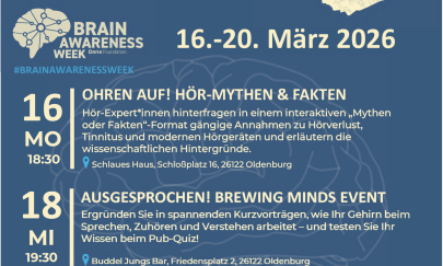 Poster Brain Awareness Week:16.03.2026 18:30
OHREN AUF! H&Ouml;R-MYTHEN & FAKTEN
H&ouml;r-Expert*innen hinterfragen in einem interaktiven &bdquo;Mythen oder Fakten&ldquo;-Format g&auml;ngige Annahmen zu H&ouml;rverlust, Tinnitus und modernen H&ouml;rger&auml;ten und erl&auml;utern die wissenschaftlichen Hintergr&uuml;nde.
Schlaues Haus, Schlo&szlig;platz 16, 26122 Oldenburg18.03.2026 19.30 Uhr
AUSGESPROCHEN! BREWING MINDS EVENT
Ergr&uuml;nden Sie in spannenden Kurzvortr&auml;gen, wie Ihr Gehirn beim Sprechen, Zuh&ouml;ren und Verstehen arbeitet &ndash; und testen Sie Ihr Wissen beim Pub‑Quiz!
Buddel Jungs Bar, Friedensplatz 2, 26122 Oldenburg20.03.2026 18:30 Uhr
HINGESEHEN! SCHLAGANFALL: FILM & FAKTEN
Wir zeigen einen Film zum Thema Schlaganfall mit anschlie&szlig;ender Diskussion. Stellen Sie Ihre Fragen an Expert*innenaus Medizin und Forschung sowie Betroffene.
Cine k, Bahnhofstra&szlig;e 11, 26122 Oldenburg