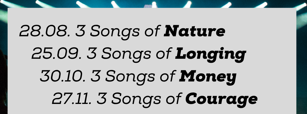 28.08. 3 Songs of Nature
25.09. 3 Songs of Longing
30.10. 3 Songs of Money
27.11. 3 Songs of Courage