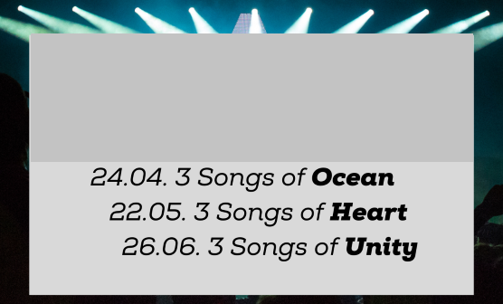 Termine:
24.04. 3 Songs of Ocean
22.05. 3 Songs of Heart
26.06. 3 Songs of Unity Termine:
24.04. 3 Songs of Ocean
22.05. 3 Songs of Heart
26.06. 3 Songs of Unity